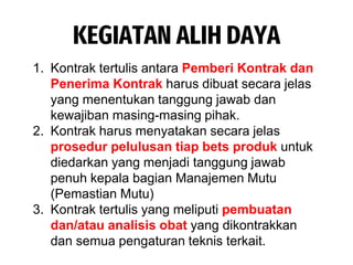 KEGIATAN ALIH DAYA
1. Kontrak tertulis antara Pemberi Kontrak dan
Penerima Kontrak harus dibuat secara jelas
yang menentukan tanggung jawab dan
kewajiban masing-masing pihak.
2. Kontrak harus menyatakan secara jelas
prosedur pelulusan tiap bets produk untuk
diedarkan yang menjadi tanggung jawab
penuh kepala bagian Manajemen Mutu
(Pemastian Mutu)
3. Kontrak tertulis yang meliputi pembuatan
dan/atau analisis obat yang dikontrakkan
dan semua pengaturan teknis terkait.
 