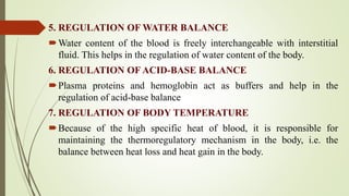 5. REGULATION OF WATER BALANCE
Water content of the blood is freely interchangeable with interstitial
fluid. This helps in the regulation of water content of the body.
6. REGULATION OF ACID-BASE BALANCE
Plasma proteins and hemoglobin act as buffers and help in the
regulation of acid-base balance
7. REGULATION OF BODY TEMPERATURE
Because of the high specific heat of blood, it is responsible for
maintaining the thermoregulatory mechanism in the body, i.e. the
balance between heat loss and heat gain in the body.
 
