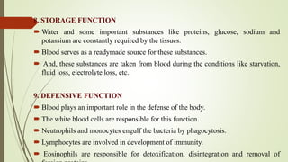 8. STORAGE FUNCTION
 Water and some important substances like proteins, glucose, sodium and
potassium are constantly required by the tissues.
 Blood serves as a readymade source for these substances.
 And, these substances are taken from blood during the conditions like starvation,
fluid loss, electrolyte loss, etc.
9. DEFENSIVE FUNCTION
 Blood plays an important role in the defense of the body.
 The white blood cells are responsible for this function.
 Neutrophils and monocytes engulf the bacteria by phagocytosis.
 Lymphocytes are involved in development of immunity.
 Eosinophils are responsible for detoxification, disintegration and removal of
 