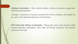 4.Balance electrolytes - They include sodium, calcium, potassium, magnesium,
chloride and bicarbonate.
Example, contraction of muscles, transmission of nerve impulses and signals etc
are some of the important functions of electrolytes.
5.Provides body defense or immunity - Plasma also carries other proteins called
immune-globulins (antibodies). They fight off foreign substances like bacteria
and protect the body.
 