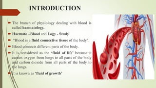 INTRODUCTION
 The branch of physiology dealing with blood is
called haematology.
 Haemato –Blood and Logy - Study
 "Blood is a fluid connective tissue of the body".
 Blood connects different parts of the body.
 It is considered as the ‘fluid of life’ because it
carries oxygen from lungs to all parts of the body
and carbon dioxide from all parts of the body to
the lungs.
 It is known as ‘fluid of growth’
 