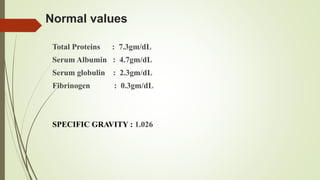 Normal values
Total Proteins : 7.3gm/dL
Serum Albumin : 4.7gm/dL
Serum globulin : 2.3gm/dL
Fibrinogen : 0.3gm/dL
SPECIFIC GRAVITY : 1.026
 