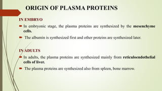 ORIGIN OF PLASMA PROTEINS
IN EMBRYO
 In embryonic stage, the plasma proteins are synthesized by the mesenchyme
cells.
 The albumin is synthesized first and other proteins are synthesized later.
IN ADULTS
 In adults, the plasma proteins are synthesized mainly from reticuloendothelial
cells of liver.
 The plasma proteins are synthesized also from spleen, bone marrow.
 