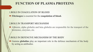 FUNCTION OF PLASMA PROTEINS
1.ROLE IN COAGULATION OF BLOOD
 Fibrinogen is essential for the coagulation of blood.
2.ROLE IN TRANSPORT MECHANISM
 Albumin, alpha globulin and beta globulin are responsible for the transport of the
hormones, enzymes, etc.
3.ROLE IN DEFENCIVE MECHANISM OF THE BODY
 Gamma globulins play an important role in the defence mechanism of the body
by acting as antibodies
 