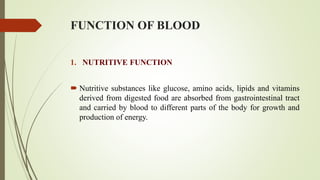 FUNCTION OF BLOOD
1. NUTRITIVE FUNCTION
 Nutritive substances like glucose, amino acids, lipids and vitamins
derived from digested food are absorbed from gastrointestinal tract
and carried by blood to different parts of the body for growth and
production of energy.
 