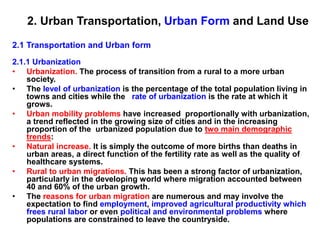 2. Urban Transportation, Urban Form and Land Use
2.1 Transportation and Urban form
2.1.1 Urbanization
• Urbanization. The process of transition from a rural to a more urban
society.
• The level of urbanization is the percentage of the total population living in
towns and cities while the rate of urbanization is the rate at which it
grows.
• Urban mobility problems have increased proportionally with urbanization,
a trend reflected in the growing size of cities and in the increasing
proportion of the urbanized population due to two main demographic
trends:
• Natural increase. It is simply the outcome of more births than deaths in
urban areas, a direct function of the fertility rate as well as the quality of
healthcare systems.
• Rural to urban migrations. This has been a strong factor of urbanization,
particularly in the developing world where migration accounted between
40 and 60% of the urban growth.
• The reasons for urban migration are numerous and may involve the
expectation to find employment, improved agricultural productivity which
frees rural labor or even political and environmental problems where
populations are constrained to leave the countryside.
 
