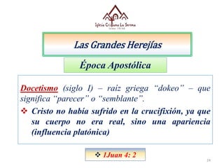 Las Grandes Herejías
24
Docetismo (siglo I) – raíz griega “dokeo” – que
significa “parecer” o “semblante”.
 Cristo no había sufrido en la crucifixión, ya que
su cuerpo no era real, sino una apariencia
(influencia platónica)
Época Apostólica
 1Juan 4: 2
 