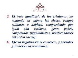 6
5. El trato igualitario de los cristianos, no
tomando en cuenta las clases, rangos
militares o nobleza, compartiendo por
igual con esclavos, gente pobre,
campesinos (igualitaristas, trastornadores
del orden social)
6. Efecto negativo en el comercio, y pérdidas
grandes en lo económico.
 