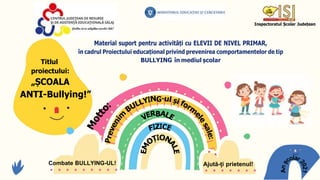 Inspectoratul Școlar Județean
Titlul
proiectului:
„ȘCOALA
Material suport pentru activități cu ELEVII DE NIVEL PRIMAR,
în cadrul Proiectului educațional privind prevenirea comportamentelor de tip
BULLYING în mediul școlar
ANTI-Bullying!”
B
Combate BULLYING-UL! Ajută-ți prietenul!
G
 