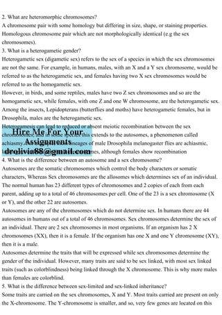 2. What are heteromorphic chromosomes?
A chromosome pair with some homology but differing in size, shape, or staining properties.
Homologous chromosome pair which are not morphologically identical (e.g the sex
chromosomes).
3. What is a heterogametic gender?
Heterogametic sex (digametic sex) refers to the sex of a species in which the sex chromosomes
are not the same. For example, in humans, males, with an X and a Y sex chromosome, would be
referred to as the heterogametic sex, and females having two X sex chromosomes would be
referred to as the homogametic sex.
However, in birds, and some reptiles, males have two Z sex chromosomes and so are the
homogametic sex, while females, with one Z and one W chromosome, are the heterogametic sex.
Among the insects, Lepidopterans (butterflies and moths) have heterogametic females, but in
Drosophila, males are the heterogametic sex.
Heterogamesis can lead to reduced or absent meiotic recombination between the sex
chromosomes, and in some species this extends to the autosomes, a phenomenon called
achiasmy. For example, most lineages of male Drosophila melanogaster flies are achiasmic,
lacking recombination on all chromosomes, although females show recombination
4. What is the difference between an autosome and a sex chromosome?
Autosomes are the somatic chromosomes which control the body characters or somatic
characters, Whereas Sex chromosomes are the allosomes which determines sex of an individual.
The normal human has 23 different types of chromosomes and 2 copies of each from each
parent, adding up to a total of 46 chromosomes per cell. One of the 23 is a sex chromosome (X
or Y), and the other 22 are autosomes.
Autosomes are any of the chromosomes which do not determine sex. In humans there are 44
autosomes in humans out of a total of 46 chromosomes. Sex chromosomes determine the sex of
an individual. There are 2 sex chromosomes in most organisms. If an organism has 2 X
chromosomes (XX), then it is a female. If the organism has one X and one Y chromosome (XY),
then it is a male.
Autosomes determine the traits that will be expressed while sex chromosomes determine the
gender of the individual. However, many traits are said to be sex linked, with most sex linked
traits (such as colorblindness) being linked through the X chromosome. This is why more males
than females are colorblind.
5. What is the difference between sex-limited and sex-linked inheritance?
Some traits are carried on the sex chromosomes, X and Y. Most traits carried are present on only
the X-chromosome. The Y-chromosome is smaller, and so, very few genes are located on this
 