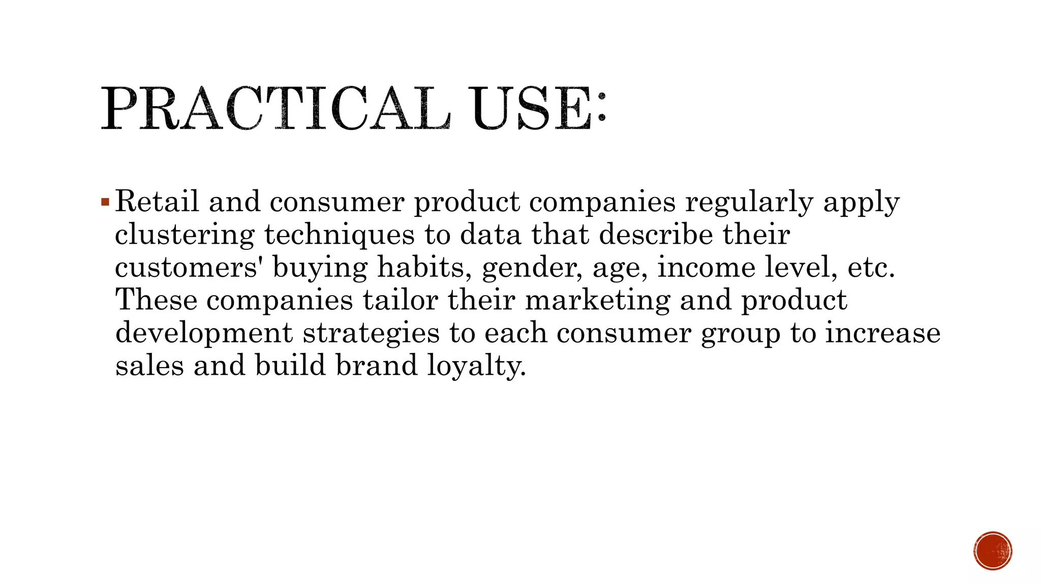 Retail and consumer product companies regularly apply
clustering techniques to data that describe their
customers' buying habits, gender, age, income level, etc.
These companies tailor their marketing and product
development strategies to each consumer group to increase
sales and build brand loyalty.
 