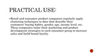 Retail and consumer product companies regularly apply
clustering techniques to data that describe their
customers' buying habits, gender, age, income level, etc.
These companies tailor their marketing and product
development strategies to each consumer group to increase
sales and build brand loyalty.
 