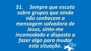 51. Sempre que escuto
sobre grupos que ainda
não conhecem a
mensagem salvadora de
Jesus, sinto-me
incomodado e disposto a
fazer algo para mudar
esta situação.
 