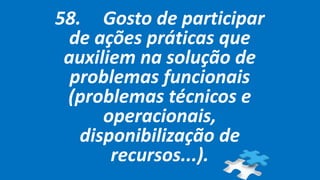 58. Gosto de participar
de ações práticas que
auxiliem na solução de
problemas funcionais
(problemas técnicos e
operacionais,
disponibilização de
recursos...).
 