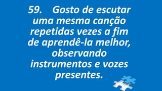 59. Gosto de escutar
uma mesma canção
repetidas vezes a fim
de aprendê-la melhor,
observando
instrumentos e vozes
presentes.
 