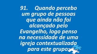 91. Quando percebo
um grupo de pessoas
que ainda não foi
alcançado pelo
Evangelho, logo penso
na necessidade de uma
igreja contextualizada
para este grupo.
 
