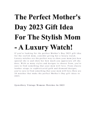 The Perfect Mother's
Day 2023 Gift Idea
For The Stylish Mom
- A Luxury Watch!
I f y o u ' r e l o o k i n g f o r t h e p e r f e c t M o t h e r ' s D a y 2 0 2 3 g i f t i d e a
f o r t h e s t y l i s h m o m , c o n s i d e r g i v i n g h e r a l u x u r y w a t c h .
L u x u r y w a t c h e s a r e t h e p e r f e c t w a y t o s h o w y o u r m o m j u s t h o w
s p e c i a l s h e i s a n d s h o w h e r h o w m u c h y o u a p p r e c i a t e a l l s h e
d o e s . W i t h s o m a n y s t y l e s a n d d e s i g n s t o c h o o s e f r o m , y o u ' r e
s u r e t o f i n d s o m e t h i n g t h a t y o u r m o m w i l l l o v e . F r o m c l a s s i c
l e a t h e r s t r a p s t o s o p h i s t i c a t e d g o l d a n d d i a m o n d d e s i g n s ,
y o u ' r e s u r e t o f i n d s o m e t h i n g t h a t y o u r m o m w i l l l o v e . H e r e a r e
1 0 w a t c h e s t h a t m a k e t h e p e r f e c t M o t h e r ' s D a y g i f t i d e a s i n
2 0 2 3 .
2 j e w e l l e r y V i n t a g e W o m e n s W a t c h e s I n 2 0 2 3
 