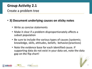 Group Activity 2.1
• 3) Document underlying causes on sticky notes
• Write as concise statements
• Make it clear if a problem disproportionately affects a
subset population
• Be sure to include the various types of causes (systemic;
knowledge, skills, attitudes, beliefs; behavior/practices)
• Note the evidence base for each identified cause. If
supporting data do not exist in your data set, note the data
gap on the flip chart!
21
Create a problem tree
 