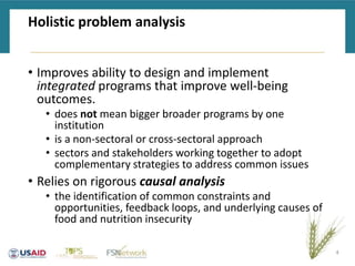Holistic problem analysis
• Improves ability to design and implement
integrated programs that improve well-being
outcomes.
• does not mean bigger broader programs by one
institution
• is a non-sectoral or cross-sectoral approach
• sectors and stakeholders working together to adopt
complementary strategies to address common issues
• Relies on rigorous causal analysis
• the identification of common constraints and
opportunities, feedback loops, and underlying causes of
food and nutrition insecurity
4
 