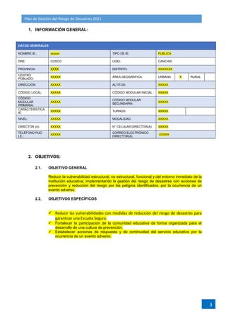 Plan de Gestión del Riesgo de Desastres 2021
3
1. INFORMACIÓN GENERAL:
DATOS GENERALES
NOMBRE IE.: xxxxxx TIPO DE IE: PUBLICA
DRE: CUSCO UGEL: CANCHIS
PROVINCIA: XXXX DISTRITO: XXXXXXX
CENTRO
POBLADO:
XXXXX ÁREA GEOGRÁFICA: URBANA X RURAL
DIRECCIÓN: XXXXX ALTITUD: XXXXX
CÓDIGO LOCAL: XXXXX CÓDIGO MODULAR INICIAL : XXXXX
CÓDIGO
MODULAR
PRIMARIA:
XXXXX
CÓDIGO MODULAR
SECUNDARIA:
XXXXX
CARÁCTERISTICA
IE:
XXXXX TURNOS: XXXXX
NIVEL: XXXXX MODALIDAD: XXXXX
DIRECTOR (A): XXXXX N° CELULAR DIRECTOR(A): XXXXX
TELÉFONO FIJO
I.E.:
XXXXX
CORREO ELECTRÓNICO
DIRECTOR(A)
XXXXX
2. OBJETIVOS:
2.1. OBJETIVO GENERAL
Reducir la vulnerabilidad estructural, no estructural, funcional y del entorno inmediato de la
institución educativa; implementando la gestión del riesgo de desastres con acciones de
prevención y reducción del riesgo por los peligros identificados, por la ocurrencia de un
evento adverso.
2.2. OBJETIVOS ESPECÍFICOS
 Reducir las vulnerabilidades con medidas de reducción del riesgo de desastres para
garantizar una Escuela Segura.
 Fortalecer la participación de la comunidad educativa de forma organizada para el
desarrollo de una cultura de prevención.
 Estabelecer acciones de respuesta y de continuidad del servicio educativo por la
ocurrencia de un evento adverso.
 