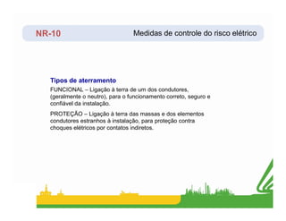 NR-10
FUNCIONAL – Ligação à terra de um dos condutores,
(geralmente o neutro), para o funcionamento correto, seguro e
confiável da instalação.
Tipos de aterramento
Medidas de controle do risco elétrico
PROTEÇÃO – Ligação à terra das massas e dos elementos
condutores estranhos à instalação, para proteção contra
choques elétricos por contatos indiretos.
 