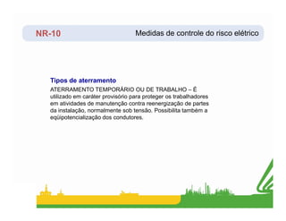 NR-10
ATERRAMENTO TEMPORÁRIO OU DE TRABALHO – É
utilizado em caráter provisório para proteger os trabalhadores
em atividades de manutenção contra reenergização de partes
da instalação, normalmente sob tensão. Possibilita também a
Tipos de aterramento
Medidas de controle do risco elétrico
da instalação, normalmente sob tensão. Possibilita também a
eqüipotencialização dos condutores.
 