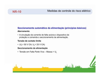NR-10
Seccionamento automático da alimentação (princípios básicos)
Aterramento
• A circulação da corrente de falta aciona o dispositivo de
proteção e comanda o seccionamento da alimentação.
Medidas de controle do risco elétrico
Tensão de contato limite
• (UL< 50 V CA; UL< 25 V CA)
Seccionamento da alimentação
• Tensão em Falta Parte Viva – Massa > UL
 