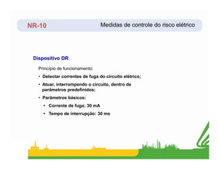 NR-10
Dispositivo DR
Princípio de funcionamento:
• Detectar correntes de fuga do circuito elétrico;
• Atuar, interrompendo o circuito, dentro de
Medidas de controle do risco elétrico
• Atuar, interrompendo o circuito, dentro de
parâmetros predefinidos;
• Parâmetros básicos:
• Corrente de fuga: 30 mA
• Tempo de interrupção: 30 ms
 