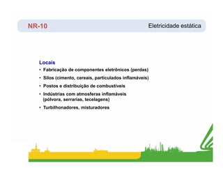 NR-10
Locais
Eletricidade estática
• Fabricação de componentes eletrônicos (perdas)
• Silos (cimento, cereais, particulados inflamáveis)
• Postos e distribuição de combustíveis
• Postos e distribuição de combustíveis
• Indústrias com atmosferas inflamáveis
(pólvora, serrarias, tecelagens)
• Turbilhonadores, misturadores
 