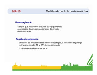 NR-10
Sempre que possível os circuitos ou equipamentos
energizados devem ser seccionados do circuito
de alimentação.
Desenergização
Medidas de controle do risco elétrico
Em casos de impossibilidade de desenergização, a tensão de segurança
(extrabaixa tensão: 50 V CA) deverá ser usada.
• Ferramentas elétricas de 24 V
Tensão de segurança
 