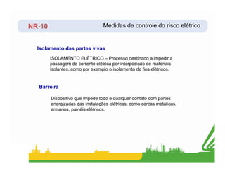 NR-10
ISOLAMENTO ELÉTRICO – Processo destinado a impedir a
passagem de corrente elétrica por interposição de materiais
isolantes, como por exemplo o isolamento de fios elétricos.
Isolamento das partes vivas
Barreira
Medidas de controle do risco elétrico
Dispositivo que impede todo e qualquer contato com partes
energizadas das instalações elétricas, como cercas metálicas,
armários, painéis elétricos.
Barreira
 