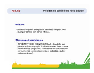 NR-10
Envoltório de partes energizadas destinado a impedir todo
e qualquer contato com partes internas.
Invólucro
Medidas de controle do risco elétrico
IMPEDIMENTO DE REENERGIZAÇÃO – Condição que
garante a não-energização do circuito através de recursos e
procedimentos apropriados, sob controle dos trabalhadores
envolvidos nos serviços (bloqueio por cadeados e outros
meios mecânicos).
Bloqueios e impedimentos
 