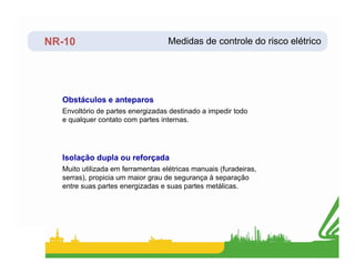 NR-10
Envoltório de partes energizadas destinado a impedir todo
e qualquer contato com partes internas.
Obstáculos e anteparos
Medidas de controle do risco elétrico
Muito utilizada em ferramentas elétricas manuais (furadeiras,
serras), propicia um maior grau de segurança à separação
entre suas partes energizadas e suas partes metálicas.
Isolação dupla ou reforçada
 