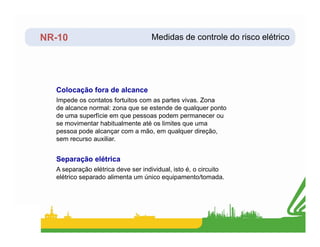 NR-10
Impede os contatos fortuitos com as partes vivas. Zona
de alcance normal: zona que se estende de qualquer ponto
de uma superfície em que pessoas podem permanecer ou
se movimentar habitualmente até os limites que uma
Colocação fora de alcance
Medidas de controle do risco elétrico
se movimentar habitualmente até os limites que uma
pessoa pode alcançar com a mão, em qualquer direção,
sem recurso auxiliar.
A separação elétrica deve ser individual, isto é, o circuito
elétrico separado alimenta um único equipamento/tomada.
Separação elétrica
 