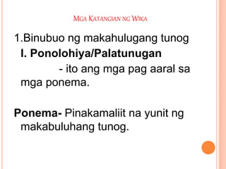 MGA KATANGIAN NG WIKA
1.Binubuo ng makahulugang tunog
I. Ponolohiya/Palatunugan
- ito ang mga pag aaral sa
mga ponema.
Ponema- Pinakamaliit na yunit ng
makabuluhang tunog.
 