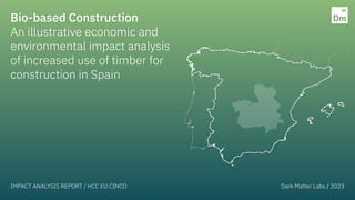 Bio-based Construction
An illustrative economic and
environmental impact analysis
of increased use of timber for
construction in Spain
IMPACT ANALYSIS REPORT / HCC EU CINCO Dark Matter Labs / 2023
 