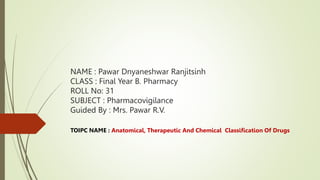 NAME : Pawar Dnyaneshwar Ranjitsinh
CLASS : Final Year B. Pharmacy
ROLL No: 31
SUBJECT : Pharmacovigilance
Guided By : Mrs. Pawar R.V.
TOIPC NAME : Anatomical, Therapeutic And Chemical Classification Of Drugs
 
