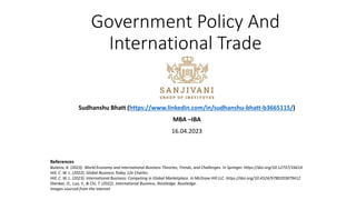 Government Policy And
International Trade
Sudhanshu Bhatt (https://www.linkedin.com/in/sudhanshu-bhatt-b3665115/)
MBA –IBA
16.04.2023
References
Bulatov, A. (2023). World Economy and International Business Theories, Trends, and Challenges. In Springer. https://doi.org/10.12737/16614
Hill, C. W. L. (2022). Global Business Today 12e Charles.
Hill, C. W. L. (2023). International Business: Competing in Global Marketplace. In McGraw Hill LLC. https://doi.org/10.4324/9780203879412
Shenkar, O., Luo, Y., & Chi, T. (2022). International Business, Routledge. Routledge.
Images sourced from the internet
 