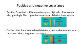Positive and negative covariance
• Positive Co variance: If temperature goes high sale of ice cream
also goes high. This is positive covariance. Relation is very close.
• On the other hand cold related disease is less as the temperature
increases. This is negative covariance.
 