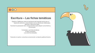 Objetivos: Reflexionar sobre la importancia del lenguaje escrito para un
desarrollo autónomo, comprometido con las estructuras intelectuales,
afectivas y éticas del sujeto.
Favorecer la apropiación de la lengua escritura para adquirir conocimiento y
comunicarse.
Contenidos: Las fichas temáticas.
El léxico disciplinar.
Los sinónimos textuales.
Teniendo en cuenta: La escritura convencional. La relación grafema-fonema.
Escritura – Las fichas temáticas
 