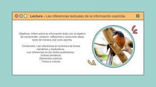 Objetivos: Inferir sobre la información leída con el objetivo
de comprender, producir, reflexionar y comunicar ideas
tanto de manera oral como escrita.
Contenidos: Las inferencias en la lectura de textos
narrativos y explicativos.
Las inferencias en los textos publicitarios.
Índices temáticos.
Elementos icónicos.
Títulos e índices.
Lectura - Las inferencias textuales de la información explícita.
 