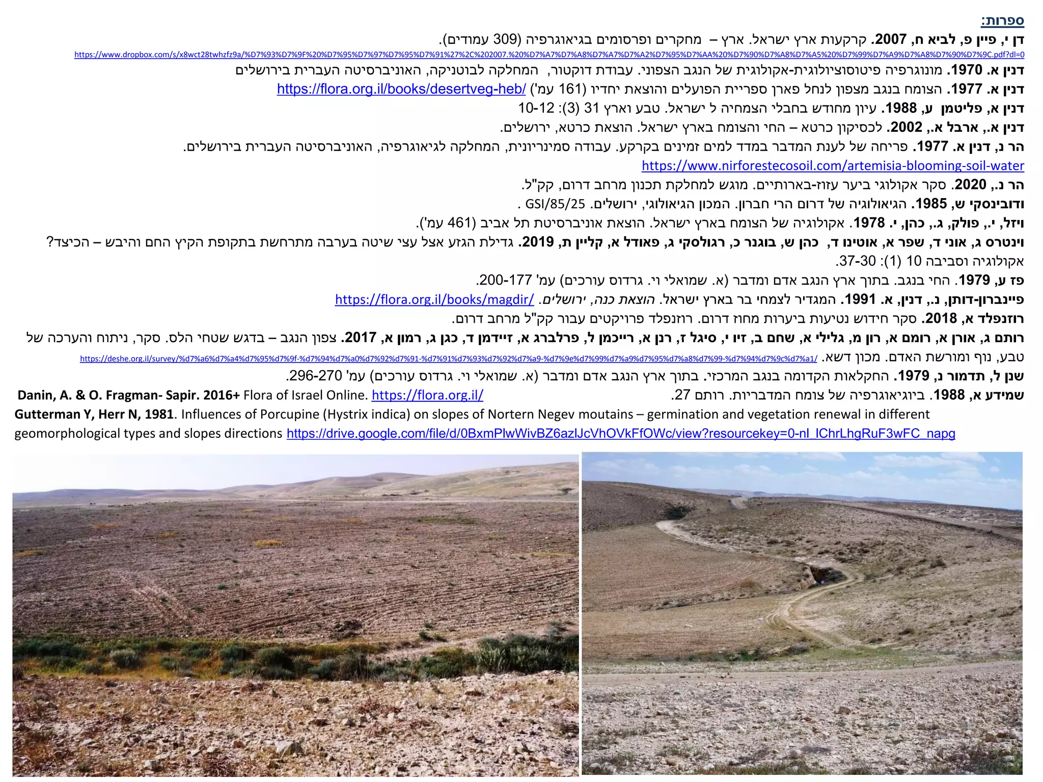 ‫ספרות‬
:
‫י‬ ‫דן‬
,
‫פ‬ ‫פיין‬
,
‫ח‬ ‫לביא‬
,
2007
.
‫ישראל‬ ‫ארץ‬ ‫קרקעות‬
.
‫ארץ‬
–
‫בגיאוגרפיה‬ ‫ופרסומים‬ ‫מחקרים‬
(
309
‫עמודים‬
.)
0
C.pdf?dl=
9
%
7
%D
90
%
7
%D
8
%A
7
%D
9
%A
7
%D
99
%
7
%D
20
%
5
%A
7
%D
8
%A
7
%D
90
%
7
%D
20
%AA%
7
%D
95
%
7
%D
2
%A
7
%D
7
%A
7
%D
8
%A
7
%D
7
%A
7
%D
20
.%
202007
C%
2
%
27
%
91
%
7
%D
95
%
7
%D
97
%
7
%D
95
%
7
%D
20
F%
9
%
7
%D
93
%
7
a/%D
9
twhzfz
28
wct
8
https://www.dropbox.com/s/x
‫א‬ ‫דנין‬
.
1970
.
‫מונוגרפיה‬
‫פיטוסוציולוגית‬
-
‫הצפוני‬ ‫הנגב‬ ‫של‬ ‫אקולוגית‬
.
‫דוקטור‬ ‫עבודת‬
,
‫לבוטניקה‬ ‫המחלקה‬
,
‫בירושלים‬ ‫העברית‬ ‫האוניברסיטה‬
‫א‬ ‫דנין‬
.
1977
.
‫יחדיו‬ ‫והוצאת‬ ‫הפועלים‬ ‫ספריית‬ ‫פארן‬ ‫לנחל‬ ‫מצפון‬ ‫בנגב‬ ‫הצומח‬
(
161
‫עמ‬
'
)
heb/
-
https://flora.org.il/books/desertveg
‫א‬ ‫דנין‬
,
‫פליטמן‬
‫ע‬
,
1988
.
‫ישראל‬ ‫ל‬ ‫הצמחיה‬ ‫בחבלי‬ ‫מחודש‬ ‫עיון‬
.
‫וארץ‬ ‫טבע‬
31
(
3
:)
10-12
‫א‬ ‫דנין‬
.
,
‫א‬ ‫ארבל‬
.
,
2002
.
‫לכסיקון‬
‫כרטא‬
–
‫ישראל‬ ‫בארץ‬ ‫והצומח‬ ‫החי‬
.
‫הוצאת‬
‫כרטא‬
,
‫ירושלים‬
.
‫נ‬ ‫הר‬
,
‫א‬ ‫דנין‬
.
1977
.
‫בקרקע‬ ‫זמינים‬ ‫למים‬ ‫במדד‬ ‫המדבר‬ ‫לענת‬ ‫של‬ ‫פריחה‬
.
‫סמינריונית‬ ‫עבודה‬
,
‫לגיאוגרפיה‬ ‫המחלקה‬
,
‫בירושלים‬ ‫העברית‬ ‫האוניברסיטה‬
.
water
-
soil
-
blooming
-
https://www.nirforestecosoil.com/artemisia
‫נ‬ ‫הר‬
.
,
2020
.
‫עזוז‬ ‫ביער‬ ‫אקולוגי‬ ‫סקר‬
-
‫בארותיים‬
.
‫דרום‬ ‫מרחב‬ ‫תכנון‬ ‫למחלקת‬ ‫מוגש‬
,
‫קק‬
"
‫ל‬
.
‫ש‬ ‫ודובינסקי‬
,
1985
.
‫חברון‬ ‫הרי‬ ‫דרום‬ ‫של‬ ‫הגיאולוגיה‬
.
‫הגיאולוגי‬ ‫המכון‬
,
‫ירושלים‬
.
GSI/85/25
.
‫ויזל‬
,
‫י‬
.
,
‫פולק‬
,
‫ג‬
.
,
‫כהן‬
,
‫י‬
.
1978
.
‫ישראל‬ ‫בארץ‬ ‫הצומח‬ ‫של‬ ‫אקולוגיה‬
.
‫אביב‬ ‫תל‬ ‫אוניברסיטת‬ ‫הוצאת‬
(
461
‫עמ‬
'
.)
‫וינטרס‬
‫ג‬
,
‫ד‬ ‫אוני‬
,
‫א‬ ‫שפר‬
,
‫אוטינו‬
‫ד‬
,
‫ש‬ ‫כהן‬
,
‫כ‬ ‫בוגנר‬
,
‫רגולסקי‬
‫ג‬
,
‫א‬ ‫פאודל‬
,
‫ת‬ ‫קליין‬
,
2019
.
‫והיבש‬ ‫החם‬ ‫הקיץ‬ ‫בתקופת‬ ‫מתרחשת‬ ‫בערבה‬ ‫שיטה‬ ‫עצי‬ ‫אצל‬ ‫הגזע‬ ‫גדילת‬
–
‫הכיצד‬
?
‫וסביבה‬ ‫אקולוגיה‬
10
(
1
:)
37-30
.
‫ע‬ ‫פז‬
,
1979
.
‫בנגב‬ ‫החי‬
.
‫ומדבר‬ ‫אדם‬ ‫הנגב‬ ‫ארץ‬ ‫בתוך‬
(
‫א‬
.
‫וי‬ ‫שמואלי‬
.
‫גרדוס‬
‫עורכים‬
)
‫עמ‬
'
200-177
.
‫פיינברון‬
-
‫דותן‬
,
‫נ‬
.
,
‫דנין‬
,
‫א‬
.
1991
.
‫ישראל‬ ‫בארץ‬ ‫בר‬ ‫לצמחי‬ ‫המגדיר‬
.
‫כנה‬ ‫הוצאת‬
,
‫ירושלים‬
.
https://flora.org.il/books/magdir/
‫א‬ ‫רוזנפלד‬
,
2018
.
‫דרום‬ ‫מחוז‬ ‫ביערות‬ ‫נטיעות‬ ‫חידוש‬ ‫סקר‬
.
‫קק‬ ‫עבור‬ ‫פרויקטים‬ ‫רוזנפלד‬
"
‫דרום‬ ‫מרחב‬ ‫ל‬
.
‫ג‬ ‫רותם‬
,
‫א‬ ‫אורן‬
,
‫א‬ ‫רומם‬
,
‫מ‬ ‫רון‬
,
‫א‬ ‫גלילי‬
,
‫ב‬ ‫שחם‬
,
‫י‬ ‫זיו‬
,
‫ז‬ ‫סיגל‬
,
‫א‬ ‫רנן‬
,
‫ל‬ ‫רייכמן‬
,
‫א‬ ‫פרלברג‬
,
‫ד‬ ‫זיידמן‬
,
‫ג‬ ‫כגן‬
,
‫א‬ ‫רמון‬
,
2017
.
‫הנגב‬ ‫צפון‬
–
‫הלס‬ ‫שטחי‬ ‫בדגש‬
.
‫סקר‬
,
‫של‬ ‫והערכה‬ ‫ניתוח‬
‫טבע‬
,
‫האדם‬ ‫ומורשת‬ ‫נוף‬
.
‫דשא‬ ‫מכון‬
.
/
1
%a
7
c%d
9
%
7
%d
94
%
7
%d
-
99
%
7
%d
8
%a
7
%d
95
%
7
%d
9
%a
7
%d
99
%
7
e%d
9
%
7
%d
-
9
%a
7
%d
92
%
7
%d
93
%
7
%d
91
%
7
%d
-
91
%
7
%d
92
%
7
%d
0
%a
7
%d
94
%
7
%d
-
f
9
%
7
%d
95
%
7
%d
4
%a
7
%d
6
%a
7
https://deshe.org.il/survey/%d
‫ל‬ ‫שנן‬
,
‫נ‬ ‫תדמור‬
,
1979
.
‫המרכזי‬ ‫בנגב‬ ‫הקדומה‬ ‫החקלאות‬
.
‫ומדבר‬ ‫אדם‬ ‫הנגב‬ ‫ארץ‬ ‫בתוך‬
(
‫א‬
.
‫וי‬ ‫שמואלי‬
.
‫גרדוס‬
‫עורכים‬
)
‫עמ‬
'
296-270
.
‫א‬ ‫שמידע‬
,
1988
.
‫ביוגיאוגרפיה‬
‫המדבריות‬ ‫צומח‬ ‫של‬
.
‫רותם‬
27
.
https://flora.org.il/
Flora of Israel Online.
+
2016
Sapir.
-
Fragman
& O.
A.
,
Danin
Gutterman Y, Herr N, 1981. Influences of Porcupine (Hystrix indica) on slopes of Nortern Negev moutains – germination and vegetation renewal in different
geomorphological types and slopes directions https://drive.google.com/file/d/0BxmPlwWivBZ6azlJcVhOVkFfOWc/view?resourcekey=0-nl_lChrLhgRuF3wFC_napg
 