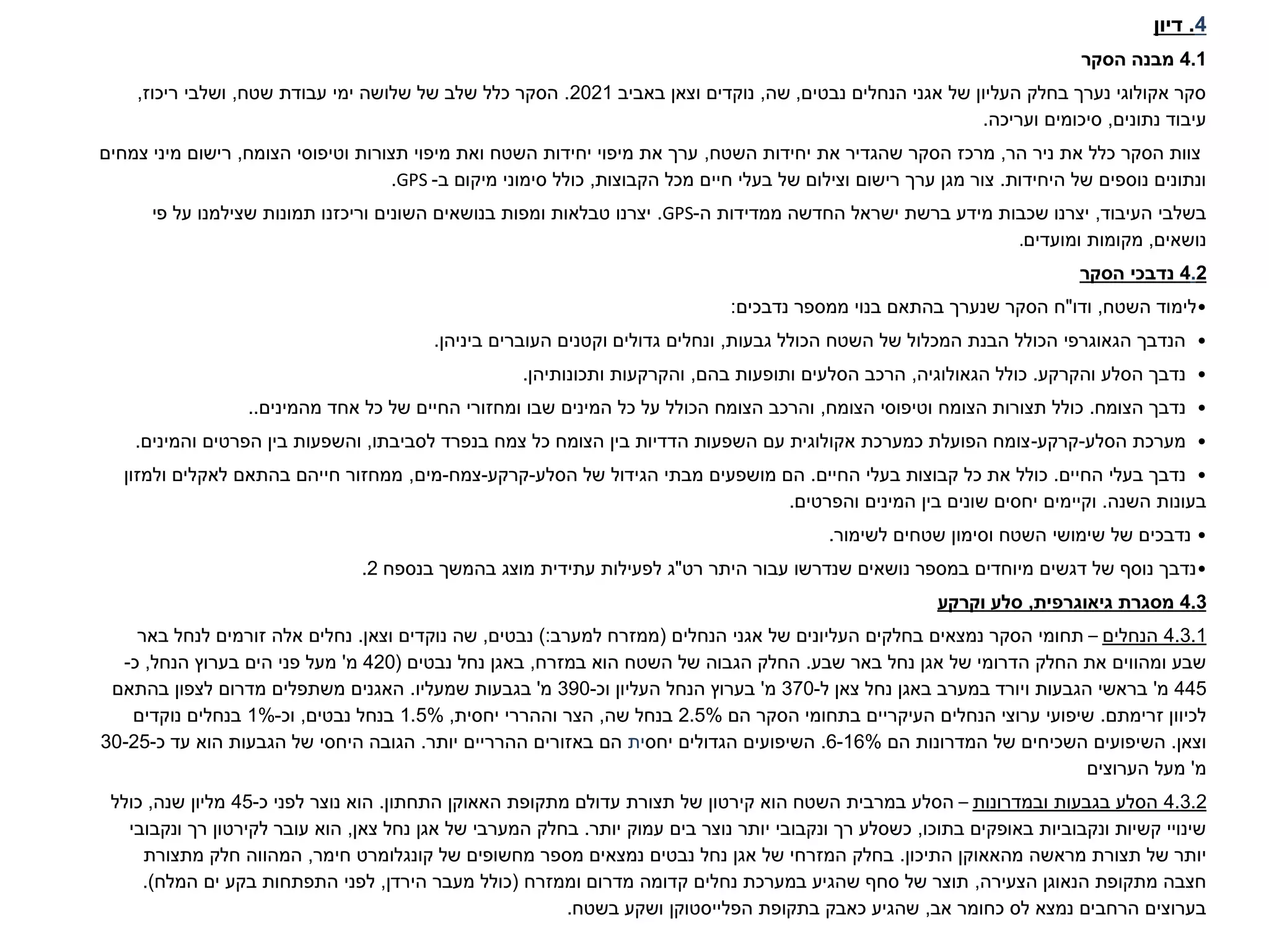 4
.
‫דיון‬
4.1
‫הסקר‬ ‫מבנה‬
‫נבטים‬ ‫הנחלים‬ ‫אגני‬ ‫של‬ ‫העליון‬ ‫בחלק‬ ‫נערך‬ ‫אקולוגי‬ ‫סקר‬
,
‫שה‬
,
‫באביב‬ ‫וצאן‬ ‫נוקדים‬
2021
.
‫שטח‬ ‫עבודת‬ ‫ימי‬ ‫שלושה‬ ‫של‬ ‫שלב‬ ‫כלל‬ ‫הסקר‬
,
‫ריכוז‬ ‫ושלבי‬
,
‫נתונים‬ ‫עיבוד‬
,
‫ועריכה‬ ‫סיכומים‬
.
‫הר‬ ‫ניר‬ ‫את‬ ‫כלל‬ ‫הסקר‬ ‫צוות‬
,
‫השטח‬ ‫יחידות‬ ‫את‬ ‫שהגדיר‬ ‫הסקר‬ ‫מרכז‬
,
‫הצומח‬ ‫וטיפוסי‬ ‫תצורות‬ ‫מיפוי‬ ‫ואת‬ ‫השטח‬ ‫יחידות‬ ‫מיפוי‬ ‫את‬ ‫ערך‬
,
‫צמחים‬ ‫מיני‬ ‫רישום‬
‫היחידות‬ ‫של‬ ‫נוספים‬ ‫ונתונים‬
.
‫הקבוצות‬ ‫מכל‬ ‫חיים‬ ‫בעלי‬ ‫של‬ ‫וצילום‬ ‫רישום‬ ‫ערך‬ ‫מגן‬ ‫צור‬
,
‫ב‬ ‫מיקום‬ ‫סימוני‬ ‫כולל‬
-
GPS
.
‫העיבוד‬ ‫בשלבי‬
,
‫ה‬ ‫ממדידות‬ ‫החדשה‬ ‫ישראל‬ ‫ברשת‬ ‫מידע‬ ‫שכבות‬ ‫יצרנו‬
-
GPS
.
‫פי‬ ‫על‬ ‫שצילמנו‬ ‫תמונות‬ ‫וריכזנו‬ ‫השונים‬ ‫בנושאים‬ ‫ומפות‬ ‫טבלאות‬ ‫יצרנו‬
‫נושאים‬
,
‫מקומות‬
‫ומועדים‬
.
2
.
4
‫הסקר‬ ‫נדבכי‬
•
‫השטח‬ ‫לימוד‬
,
‫ודו‬
"
‫נדבכים‬ ‫ממספר‬ ‫בנוי‬ ‫בהתאם‬ ‫שנערך‬ ‫הסקר‬ ‫ח‬
:
•
‫גבעות‬ ‫הכולל‬ ‫השטח‬ ‫של‬ ‫המכלול‬ ‫הבנת‬ ‫הכולל‬ ‫הגאוגרפי‬ ‫הנדבך‬
,
‫ביניהן‬ ‫העוברים‬ ‫וקטנים‬ ‫גדולים‬ ‫ונחלים‬
.
•
‫והקרקע‬ ‫הסלע‬ ‫נדבך‬
.
‫הגאולוגיה‬ ‫כולל‬
,
‫בהם‬ ‫ותופעות‬ ‫הסלעים‬ ‫הרכב‬
,
‫ותכונותיהן‬ ‫והקרקעות‬
.
•
‫הצומח‬ ‫נדבך‬
.
‫הצומח‬ ‫וטיפוסי‬ ‫הצומח‬ ‫תצורות‬ ‫כולל‬
,
‫מהמינים‬ ‫אחד‬ ‫כל‬ ‫של‬ ‫החיים‬ ‫ומחזורי‬ ‫שבו‬ ‫המינים‬ ‫כל‬ ‫על‬ ‫הכולל‬ ‫הצומח‬ ‫והרכב‬
..
•
‫הסלע‬ ‫מערכת‬
-
‫קרקע‬
-
‫לסביבתו‬ ‫בנפרד‬ ‫צמח‬ ‫כל‬ ‫הצומח‬ ‫בין‬ ‫הדדיות‬ ‫השפעות‬ ‫עם‬ ‫אקולוגית‬ ‫כמערכת‬ ‫הפועלת‬ ‫צומח‬
,
‫והשפעות‬
‫והמינים‬ ‫הפרטים‬ ‫בין‬
.
•
‫החיים‬ ‫בעלי‬ ‫נדבך‬
.
‫החיים‬ ‫בעלי‬ ‫קבוצות‬ ‫כל‬ ‫את‬ ‫כולל‬
.
‫הסלע‬ ‫של‬ ‫הגידול‬ ‫מבתי‬ ‫מושפעים‬ ‫הם‬
-
‫קרקע‬
-
‫צמח‬
-
‫מים‬
,
‫ולמזון‬ ‫לאקלים‬ ‫בהתאם‬ ‫חייהם‬ ‫ממחזור‬
‫השנה‬ ‫בעונות‬
.
‫והפרטים‬ ‫המינים‬ ‫בין‬ ‫שונים‬ ‫יחסים‬ ‫וקיימים‬
.
•
‫שימושי‬ ‫של‬ ‫נדבכים‬
‫לשימור‬ ‫שטחים‬ ‫וסימון‬ ‫השטח‬
.
•
‫היתר‬ ‫עבור‬ ‫שנדרשו‬ ‫נושאים‬ ‫במספר‬ ‫מיוחדים‬ ‫דגשים‬ ‫של‬ ‫נוסף‬ ‫נדבך‬
‫רט‬
"
‫ג‬
‫עתידית‬ ‫לפעילות‬
‫מוצג‬
‫בנספח‬ ‫בהמשך‬
2
.
4.3
‫גיאוגרפית‬ ‫מסגרת‬
,
‫וקרקע‬ ‫סלע‬
4.3.1
‫הנחלים‬
–
‫הנחלים‬ ‫אגני‬ ‫של‬ ‫העליונים‬ ‫בחלקים‬ ‫נמצאים‬ ‫הסקר‬ ‫תחומי‬
(
‫למערב‬ ‫ממזרח‬
):
‫נבטים‬
,
‫וצאן‬ ‫נוקדים‬ ‫שה‬
.
‫באר‬ ‫לנחל‬ ‫זורמים‬ ‫אלה‬ ‫נחלים‬
‫שבע‬ ‫באר‬ ‫נחל‬ ‫אגן‬ ‫של‬ ‫הדרומי‬ ‫החלק‬ ‫את‬ ‫ומהווים‬ ‫שבע‬
.
‫במזרח‬ ‫הוא‬ ‫השטח‬ ‫של‬ ‫הגבוה‬ ‫החלק‬
,
‫נבטים‬ ‫נחל‬ ‫באגן‬
(
420
‫מ‬
'
‫הנחל‬ ‫בערוץ‬ ‫הים‬ ‫פני‬ ‫מעל‬
,
‫כ‬
-
445
‫מ‬
'
‫ל‬ ‫צאן‬ ‫נחל‬ ‫באגן‬ ‫במערב‬ ‫ויורד‬ ‫הגבעות‬ ‫בראשי‬
-
370
‫מ‬
'
‫העליון‬ ‫הנחל‬ ‫בערוץ‬
‫וכ‬
-
390
‫מ‬
'
‫שמעליו‬ ‫בגבעות‬
.
‫בהתאם‬ ‫לצפון‬ ‫מדרום‬ ‫משתפלים‬ ‫האגנים‬
‫זרימתם‬ ‫לכיוון‬
.
‫הם‬ ‫הסקר‬ ‫בתחומי‬ ‫העיקריים‬ ‫הנחלים‬ ‫ערוצי‬ ‫שיפועי‬
2.5%
‫שה‬ ‫בנחל‬
,
‫יחסית‬ ‫וההררי‬ ‫הצר‬
,
1.5%
‫נבטים‬ ‫בנחל‬
,
‫וכ‬
-
1%
‫נוקדים‬ ‫בנחלים‬
‫וצאן‬
.
‫הם‬ ‫המדרונות‬ ‫של‬ ‫השכיחים‬ ‫השיפועים‬
6-16%
.
‫יחס‬ ‫הגדולים‬ ‫השיפועים‬
‫ית‬
‫יותר‬ ‫ההרריים‬ ‫באזורים‬ ‫הם‬
.
‫כ‬ ‫עד‬ ‫הוא‬ ‫הגבעות‬ ‫של‬ ‫היחסי‬ ‫הגובה‬
-
30-25
‫מ‬
'
‫הערוצים‬ ‫מעל‬
4.3.2
‫ובמדרונות‬ ‫בגבעות‬ ‫הסלע‬
–
‫הוא‬ ‫השטח‬ ‫במרבית‬ ‫הסלע‬
‫קירטון‬
‫מתקופת‬ ‫עדולם‬ ‫תצורת‬ ‫של‬
‫האאוקן‬
‫התחתון‬
.
‫כ‬ ‫לפני‬ ‫נוצר‬ ‫הוא‬
-
45
‫שנה‬ ‫מליון‬
,
‫כולל‬
‫בתוכו‬ ‫באופקים‬ ‫ונקבוביות‬ ‫קשיות‬ ‫שינויי‬
,
‫יותר‬ ‫עמוק‬ ‫בים‬ ‫נוצר‬ ‫יותר‬ ‫ונקבובי‬ ‫רך‬ ‫כשסלע‬
.
‫צאן‬ ‫נחל‬ ‫אגן‬ ‫של‬ ‫המערבי‬ ‫בחלק‬
,
‫עובר‬ ‫הוא‬
‫לקירטון‬
‫ונקבובי‬ ‫רך‬
‫מראשה‬ ‫תצורת‬ ‫של‬ ‫יותר‬
‫מהאאוקן‬
‫התיכון‬
.
‫קונגלומרט‬ ‫של‬ ‫מחשופים‬ ‫מספר‬ ‫נמצאים‬ ‫נבטים‬ ‫נחל‬ ‫אגן‬ ‫של‬ ‫המזרחי‬ ‫בחלק‬
‫חימר‬
,
‫מתצורת‬ ‫חלק‬ ‫המהווה‬
‫הצעירה‬ ‫הנאוגן‬ ‫מתקופת‬ ‫חצבה‬
,
‫וממזרח‬ ‫מדרום‬ ‫קדומה‬ ‫נחלים‬ ‫במערכת‬ ‫שהגיע‬ ‫סחף‬ ‫של‬ ‫תוצר‬
(
‫הירדן‬ ‫מעבר‬ ‫כולל‬
,
‫המלח‬ ‫ים‬ ‫בקע‬ ‫התפתחות‬ ‫לפני‬
.)
‫אב‬ ‫כחומר‬ ‫לס‬ ‫נמצא‬ ‫הרחבים‬ ‫בערוצים‬
,
‫בתקופת‬ ‫כאבק‬ ‫שהגיע‬
‫הפלייסטוקן‬
‫בשטח‬ ‫ושקע‬
.
 