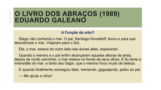 O LIVRO DOS ABRAÇOS (1989)
EDUARDO GALEANO
A Função da arte/1
Diego não conhecia o mar. O pai, Santiago Kovadloff, levou-o para que
descobrisse o mar. Viajaram para o Sul.
Ele, o mar, estava do outro lado das dunas altas, esperando.
Quando o menino e o pai enfim alcançaram aquelas alturas de areia,
depois de muito caminhar, o mar estava na frente de seus olhos. E foi tanta a
imensidão do mar, e tanto seu fulgor, que o menino ficou mudo de beleza.
E quando finalmente conseguiu falar, tremendo, gaguejando, pediu ao pai:
— Me ajuda a olhar!
 