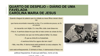 QUARTO DE DESPEJO – DIÁRIO DE UMA
FAVELADA
CAROLINA MARIA DE JESUS
Quando cheguei do palacio que é a cidade os meus filhos vieram dizer-
me
que havia encontrado macarrão no lixo. E a comida era pouca, eu fiz
um pouco
do macarrão com feijão. E o meu filho João José disse-me:
- Pois é. A senhora disse-me que não ia mais comer as coisas do lixo.
Foi a primeira vez que via minha palavra falhar. Eu disse:
- É que eu tinha fé no Kubstchek.
- A senhora tinha fé e agora não tem mais?
- Não, meu filho. A democracia está perdendo os seus adeptos. No
nosso paiz
tudo está enfraquecendo. O dinheiro é fraco. A democracia é fraca e os
politicos fraquissimos. E tudo que está fraco, morre um dia.
 