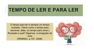 TEMPO DE LER E PARA LER
O tempo para ler é sempre um tempo
roubado. (Tanto como o tempo para
escrever, aliás, ou tempo para amar.)
Roubado a quê? Digamos, à obrigação de
viver
(PENNAC, p.107, 2008).
 