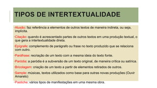 TIPOS DE INTERTEXTUALIDADE
•Alusão: faz referência a elementos de outros textos de maneira indireta, ou seja,
implícita.
•Citação: quando é acrescentado partes de outros textos em uma produção textual, o
que gera a intertextualidade direta.
•Epígrafe: complemento de parágrafo ou frase no texto produzido que se relaciona
com outro.
•Paráfrase: recriação de um texto com a mesma ideia do texto fonte.
•Paródia: a paródia é a subversão de um texto original, de maneira crítica ou satírica.
•Bricolagem: criação de um texto a partir de elementos retirados de outros.
•Sample: músicas, textos utilizados como base para outras novas produções (Ouvir
Amarelo)
•Pastiche: vários tipos de manifestações em uma mesma obra.
 