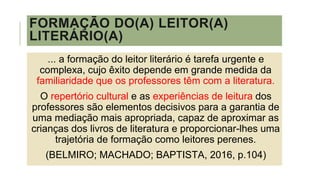 FORMAÇÃO DO(A) LEITOR(A)
LITERÁRIO(A)
... a formação do leitor literário é tarefa urgente e
complexa, cujo êxito depende em grande medida da
familiaridade que os professores têm com a literatura.
O repertório cultural e as experiências de leitura dos
professores são elementos decisivos para a garantia de
uma mediação mais apropriada, capaz de aproximar as
crianças dos livros de literatura e proporcionar-lhes uma
trajetória de formação como leitores perenes.
(BELMIRO; MACHADO; BAPTISTA, 2016, p.104)
 