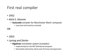 First real compiler
• 1952
• Alick E. Glennie
• Autocode compiler for Manchester Mark I computer.
• Low-level and machine oriented
OR
• 1953
• Laning and Zierler
• Algebraic translation system (compiler)
• Implemented on the MIT Whirlwind computer.
• Generated subroutine call to each formula and expression
 