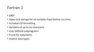 Fortran 1
• 1957
• Types and storage for all variables fixed before run time.
• Included I/O formatting
• Variables of up to six characters
• User-defined subprograms
• If and Do statements
• Implicit data types
 